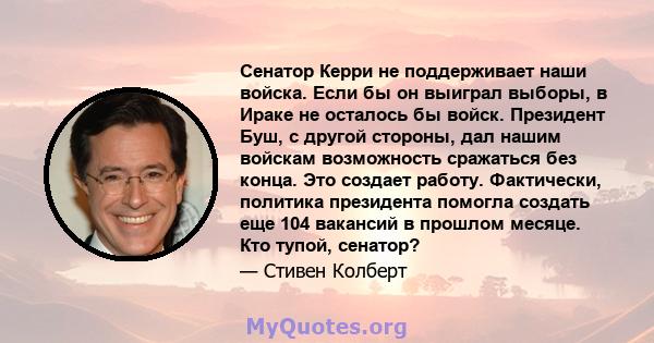 Сенатор Керри не поддерживает наши войска. Если бы он выиграл выборы, в Ираке не осталось бы войск. Президент Буш, с другой стороны, дал нашим войскам возможность сражаться без конца. Это создает работу. Фактически,