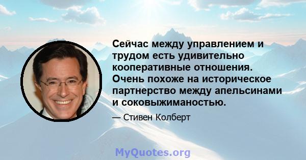 Сейчас между управлением и трудом есть удивительно кооперативные отношения. Очень похоже на историческое партнерство между апельсинами и соковыжиманостью.