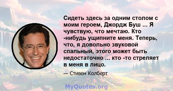 Сидеть здесь за одним столом с моим героем, Джордж Буш ... Я чувствую, что мечтаю. Кто -нибудь ущипните меня. Теперь, что, я довольно звуковой спальный, этого может быть недостаточно ... кто -то стреляет в меня в лицо.