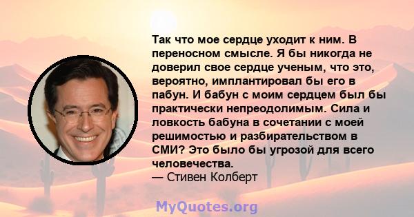 Так что мое сердце уходит к ним. В переносном смысле. Я бы никогда не доверил свое сердце ученым, что это, вероятно, имплантировал бы его в пабун. И бабун с моим сердцем был бы практически непреодолимым. Сила и ловкость 