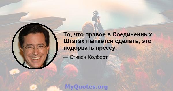 То, что правое в Соединенных Штатах пытается сделать, это подорвать прессу.