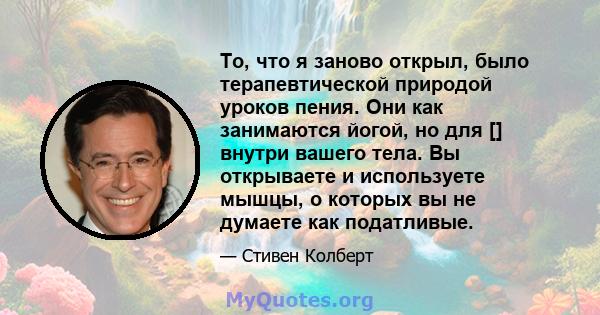 То, что я заново открыл, было терапевтической природой уроков пения. Они как занимаются йогой, но для [] внутри вашего тела. Вы открываете и используете мышцы, о которых вы не думаете как податливые.