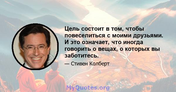 Цель состоит в том, чтобы повеселиться с моими друзьями. И это означает, что иногда говорить о вещах, о которых вы заботитесь.