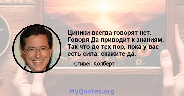 Циники всегда говорят нет. Говоря Да приводит к знаниям. Так что до тех пор, пока у вас есть сила, скажите да.