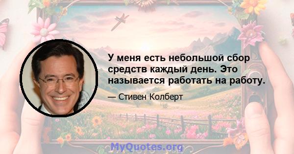 У меня есть небольшой сбор средств каждый день. Это называется работать на работу.