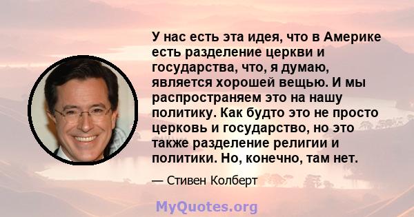 У нас есть эта идея, что в Америке есть разделение церкви и государства, что, я думаю, является хорошей вещью. И мы распространяем это на нашу политику. Как будто это не просто церковь и государство, но это также