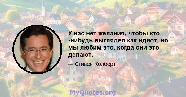 У нас нет желания, чтобы кто -нибудь выглядел как идиот, но мы любим это, когда они это делают.