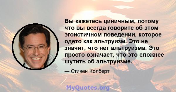 Вы кажетесь циничным, потому что вы всегда говорите об этом эгоистичном поведении, которое одето как альтруизм. Это не значит, что нет альтруизма. Это просто означает, что это сложнее шутить об альтруизме.