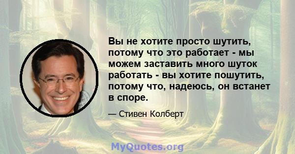 Вы не хотите просто шутить, потому что это работает - мы можем заставить много шуток работать - вы хотите пошутить, потому что, надеюсь, он встанет в споре.