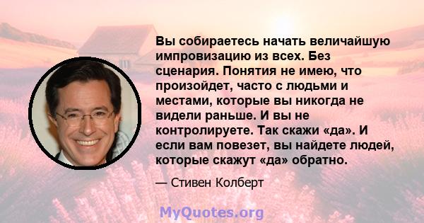 Вы собираетесь начать величайшую импровизацию из всех. Без сценария. Понятия не имею, что произойдет, часто с людьми и местами, которые вы никогда не видели раньше. И вы не контролируете. Так скажи «да». И если вам