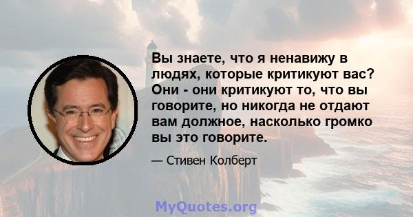 Вы знаете, что я ненавижу в людях, которые критикуют вас? Они - они критикуют то, что вы говорите, но никогда не отдают вам должное, насколько громко вы это говорите.