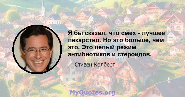 Я бы сказал, что смех - лучшее лекарство. Но это больше, чем это. Это целый режим антибиотиков и стероидов.