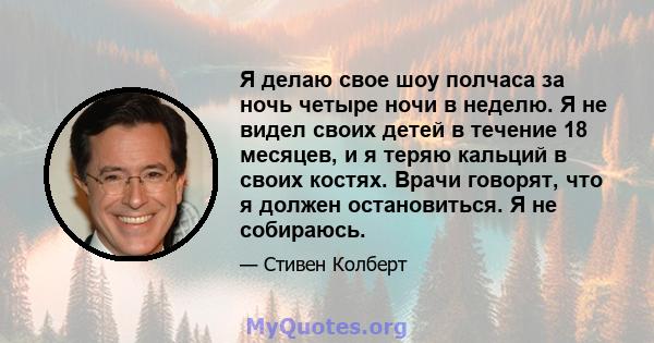 Я делаю свое шоу полчаса за ночь четыре ночи в неделю. Я не видел своих детей в течение 18 месяцев, и я теряю кальций в своих костях. Врачи говорят, что я должен остановиться. Я не собираюсь.