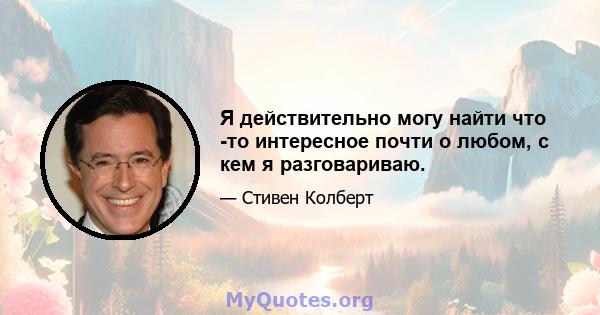 Я действительно могу найти что -то интересное почти о любом, с кем я разговариваю.