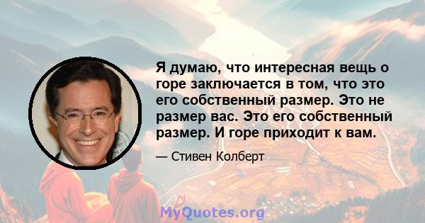 Я думаю, что интересная вещь о горе заключается в том, что это его собственный размер. Это не размер вас. Это его собственный размер. И горе приходит к вам.