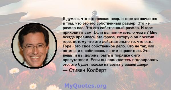 Я думаю, что интересная вещь о горе заключается в том, что это его собственный размер. Это не размер вас. Это его собственный размер. И горе приходит к вам. Если вы понимаете, о чем я? Мне всегда нравилась эта фраза,