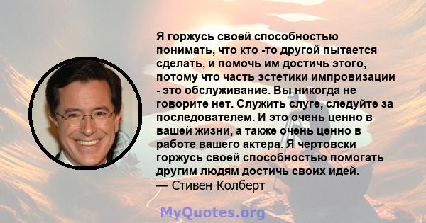 Я горжусь своей способностью понимать, что кто -то другой пытается сделать, и помочь им достичь этого, потому что часть эстетики импровизации - это обслуживание. Вы никогда не говорите нет. Служить слуге, следуйте за