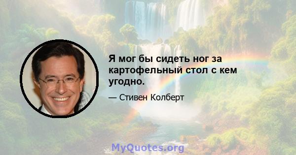 Я мог бы сидеть ног за картофельный стол с кем угодно.