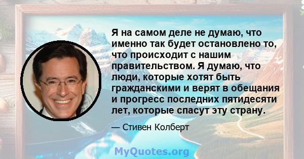 Я на самом деле не думаю, что именно так будет остановлено то, что происходит с нашим правительством. Я думаю, что люди, которые хотят быть гражданскими и верят в обещания и прогресс последних пятидесяти лет, которые