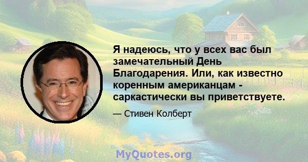 Я надеюсь, что у всех вас был замечательный День Благодарения. Или, как известно коренным американцам - саркастически вы приветствуете.