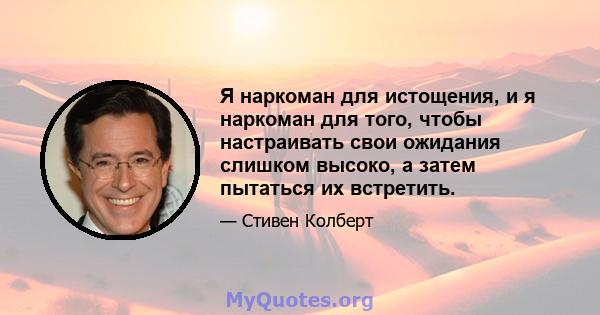 Я наркоман для истощения, и я наркоман для того, чтобы настраивать свои ожидания слишком высоко, а затем пытаться их встретить.