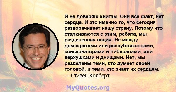 Я не доверяю книгам. Они все факт, нет сердца. И это именно то, что сегодня разворачивает нашу страну. Потому что сталкиваются с этим, ребята, мы разделенная нация. Не между демократами или республиканцами,