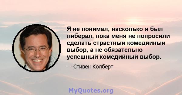 Я не понимал, насколько я был либерал, пока меня не попросили сделать страстный комедийный выбор, а не обязательно успешный комедийный выбор.