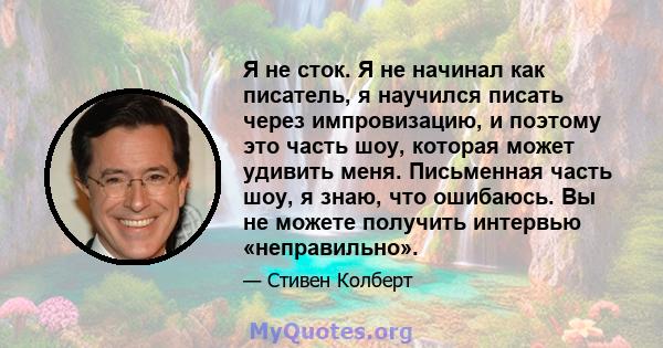 Я не сток. Я не начинал как писатель, я научился писать через импровизацию, и поэтому это часть шоу, которая может удивить меня. Письменная часть шоу, я знаю, что ошибаюсь. Вы не можете получить интервью «неправильно».