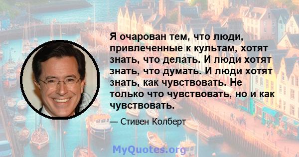 Я очарован тем, что люди, привлеченные к культам, хотят знать, что делать. И люди хотят знать, что думать. И люди хотят знать, как чувствовать. Не только что чувствовать, но и как чувствовать.