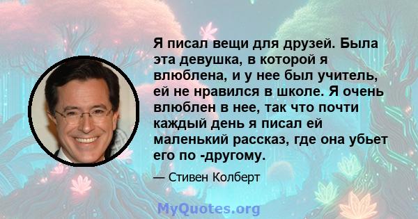 Я писал вещи для друзей. Была эта девушка, в которой я влюблена, и у нее был учитель, ей не нравился в школе. Я очень влюблен в нее, так что почти каждый день я писал ей маленький рассказ, где она убьет его по -другому.