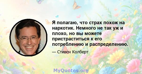 Я полагаю, что страх похож на наркотик. Немного не так уж и плохо, но вы можете пристраститься к его потреблению и распределению.