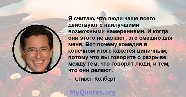 Я считаю, что люди чаще всего действуют с наилучшими возможными намерениями. И когда они этого не делают, это смешно для меня. Вот почему комедия в конечном итоге кажется циничным, потому что вы говорите о разрыве между 