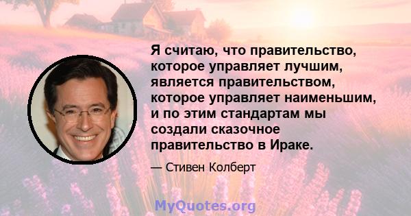 Я считаю, что правительство, которое управляет лучшим, является правительством, которое управляет наименьшим, и по этим стандартам мы создали сказочное правительство в Ираке.