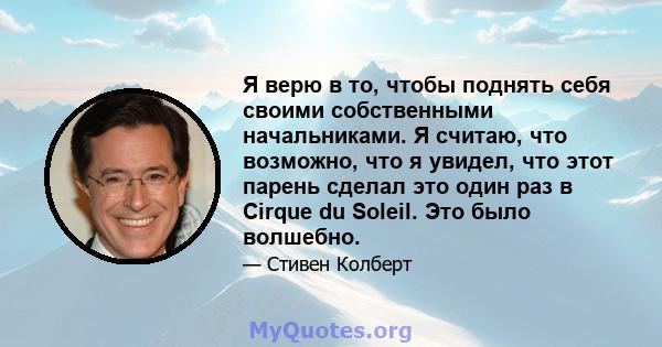 Я верю в то, чтобы поднять себя своими собственными начальниками. Я считаю, что возможно, что я увидел, что этот парень сделал это один раз в Cirque du Soleil. Это было волшебно.