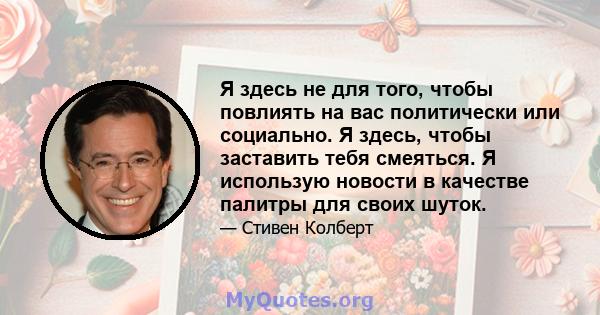 Я здесь не для того, чтобы повлиять на вас политически или социально. Я здесь, чтобы заставить тебя смеяться. Я использую новости в качестве палитры для своих шуток.