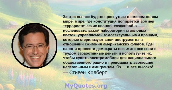 Завтра вы все будете проснуться в смелом новом мире, мире, где конституция попирается армией террористических клонов, созданной в исследовательской лаборатории стволовых клеток, управляемой гомосексуальными врачами,