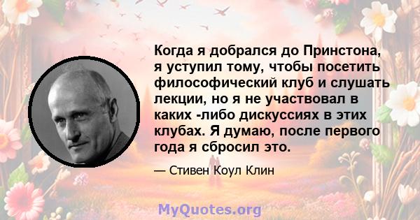 Когда я добрался до Принстона, я уступил тому, чтобы посетить философический клуб и слушать лекции, но я не участвовал в каких -либо дискуссиях в этих клубах. Я думаю, после первого года я сбросил это.