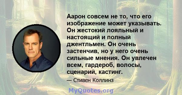 Аарон совсем не то, что его изображение может указывать. Он жестокий лояльный и настоящий и полный джентльмен. Он очень застенчив, но у него очень сильные мнения. Он увлечен всем, гардероб, волосы, сценарий, кастинг.