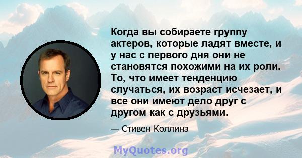 Когда вы собираете группу актеров, которые ладят вместе, и у нас с первого дня они не становятся похожими на их роли. То, что имеет тенденцию случаться, их возраст исчезает, и все они имеют дело друг с другом как с