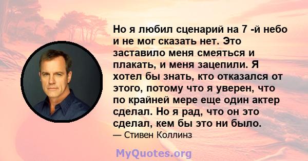 Но я любил сценарий на 7 -й небо и не мог сказать нет. Это заставило меня смеяться и плакать, и меня зацепили. Я хотел бы знать, кто отказался от этого, потому что я уверен, что по крайней мере еще один актер сделал. Но 