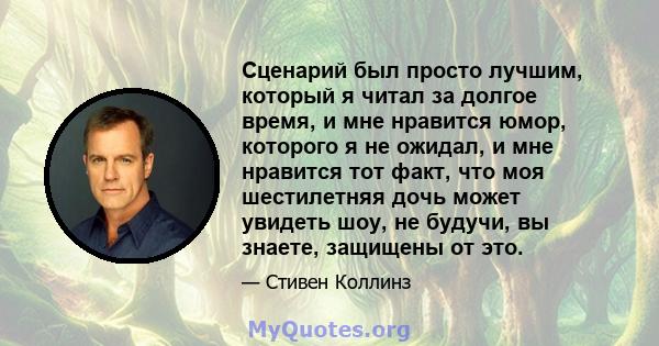 Сценарий был просто лучшим, который я читал за долгое время, и мне нравится юмор, которого я не ожидал, и мне нравится тот факт, что моя шестилетняя дочь может увидеть шоу, не будучи, вы знаете, защищены от это.