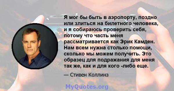 Я мог бы быть в аэропорту, поздно или злиться на билетного человека, и я собираюсь проверить себя, потому что часть меня рассматривается как Эрик Камден. Нам всем нужна столько помощи, сколько мы можем получить. Это