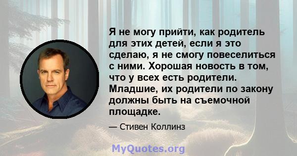 Я не могу прийти, как родитель для этих детей, если я это сделаю, я не смогу повеселиться с ними. Хорошая новость в том, что у всех есть родители. Младшие, их родители по закону должны быть на съемочной площадке.