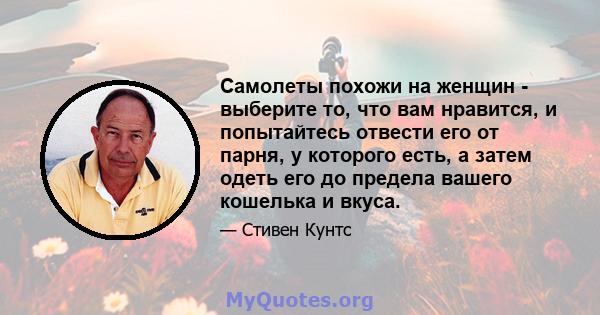 Самолеты похожи на женщин - выберите то, что вам нравится, и попытайтесь отвести его от парня, у которого есть, а затем одеть его до предела вашего кошелька и вкуса.