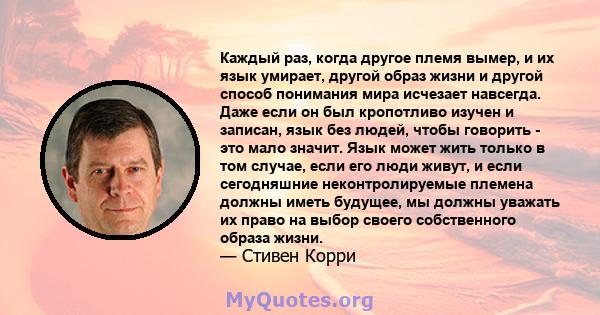 Каждый раз, когда другое племя вымер, и их язык умирает, другой образ жизни и другой способ понимания мира исчезает навсегда. Даже если он был кропотливо изучен и записан, язык без людей, чтобы говорить - это мало