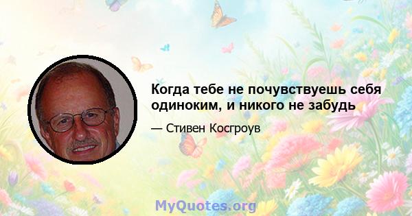 Когда тебе не почувствуешь себя одиноким, и никого не забудь