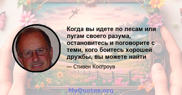 Когда вы идете по лесам или лугам своего разума, остановитесь и поговорите с теми, кого боитесь хорошей дружбы, вы можете найти