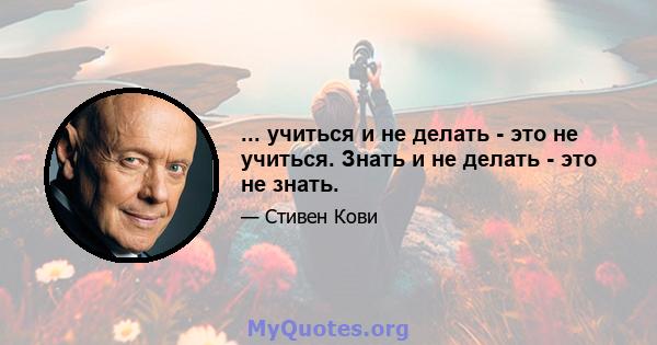 ... учиться и не делать - это не учиться. Знать и не делать - это не знать.