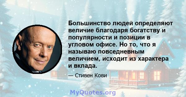 Большинство людей определяют величие благодаря богатству и популярности и позиции в угловом офисе. Но то, что я называю повседневным величием, исходит из характера и вклада.