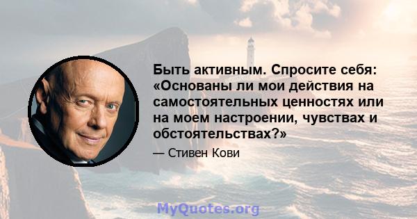 Быть активным. Спросите себя: «Основаны ли мои действия на самостоятельных ценностях или на моем настроении, чувствах и обстоятельствах?»